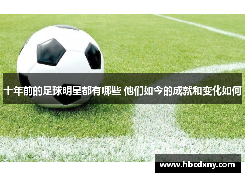 十年前的足球明星都有哪些 他们如今的成就和变化如何