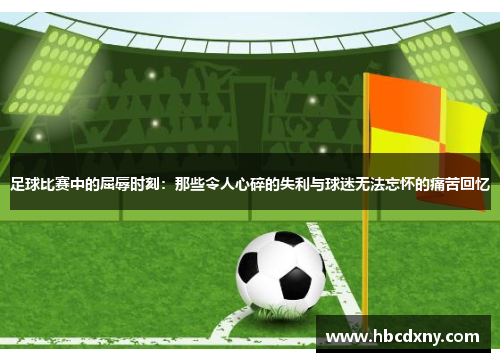 足球比赛中的屈辱时刻：那些令人心碎的失利与球迷无法忘怀的痛苦回忆