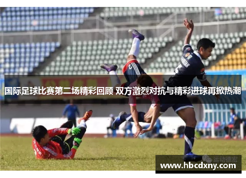 国际足球比赛第二场精彩回顾 双方激烈对抗与精彩进球再掀热潮