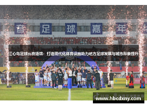 江心岛足球比赛场馆：打造现代化体育设施助力地方足球发展与城市形象提升